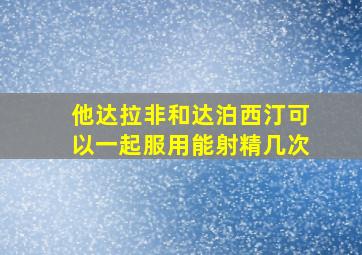 他达拉非和达泊西汀可以一起服用能射精几次