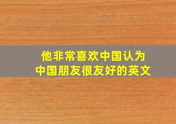 他非常喜欢中国认为中国朋友很友好的英文