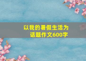 以我的暑假生活为话题作文600字