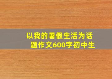 以我的暑假生活为话题作文600字初中生