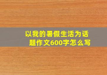 以我的暑假生活为话题作文600字怎么写