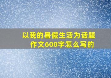 以我的暑假生活为话题作文600字怎么写的