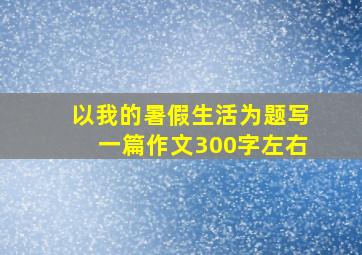 以我的暑假生活为题写一篇作文300字左右