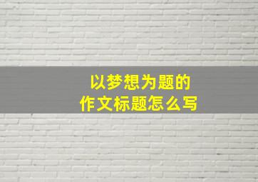 以梦想为题的作文标题怎么写