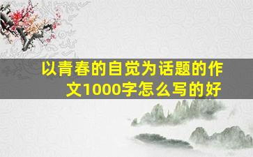 以青春的自觉为话题的作文1000字怎么写的好