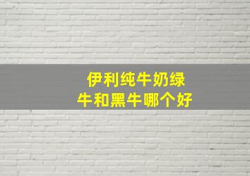 伊利纯牛奶绿牛和黑牛哪个好