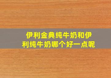 伊利金典纯牛奶和伊利纯牛奶哪个好一点呢