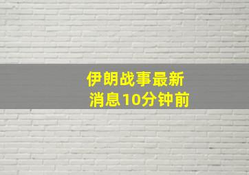 伊朗战事最新消息10分钟前