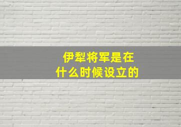 伊犁将军是在什么时候设立的