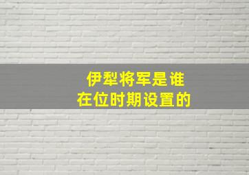 伊犁将军是谁在位时期设置的