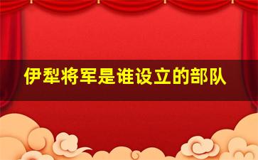 伊犁将军是谁设立的部队