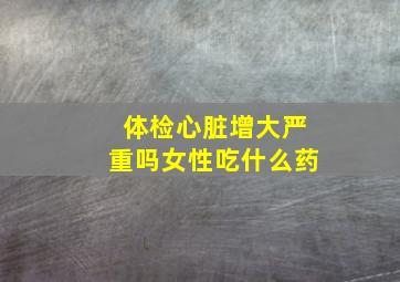 体检心脏增大严重吗女性吃什么药