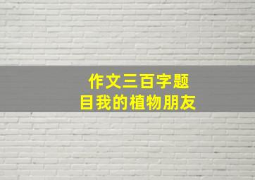 作文三百字题目我的植物朋友