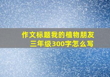 作文标题我的植物朋友三年级300字怎么写