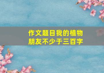 作文题目我的植物朋友不少于三百字