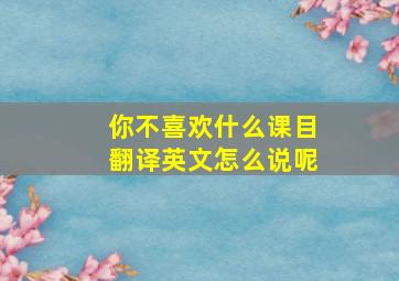 你不喜欢什么课目翻译英文怎么说呢