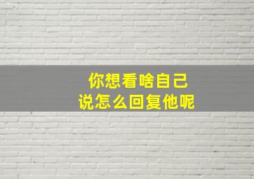 你想看啥自己说怎么回复他呢