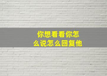 你想看看你怎么说怎么回复他