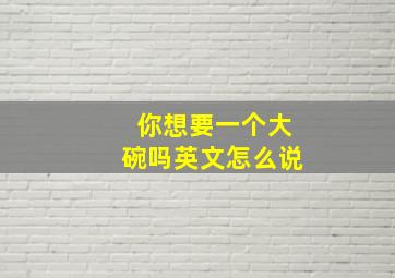 你想要一个大碗吗英文怎么说