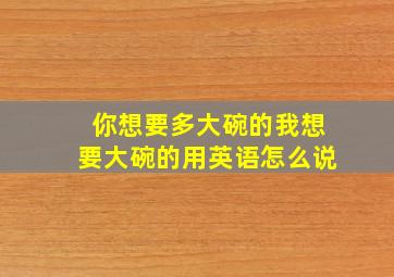 你想要多大碗的我想要大碗的用英语怎么说