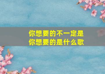 你想要的不一定是你想要的是什么歌