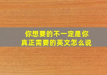 你想要的不一定是你真正需要的英文怎么说