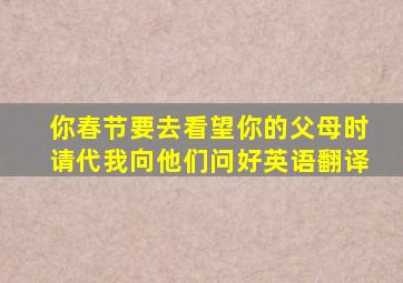 你春节要去看望你的父母时请代我向他们问好英语翻译