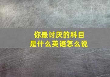 你最讨厌的科目是什么英语怎么说