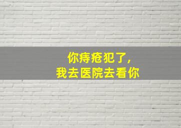 你痔疮犯了,我去医院去看你