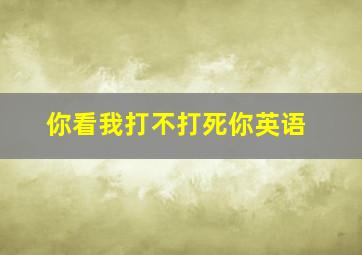 你看我打不打死你英语