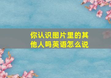 你认识图片里的其他人吗英语怎么说