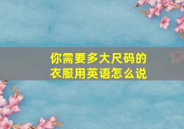 你需要多大尺码的衣服用英语怎么说