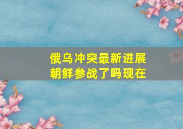 俄乌冲突最新进展朝鲜参战了吗现在