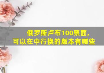 俄罗斯卢布100票面,可以在中行换的版本有哪些