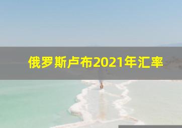 俄罗斯卢布2021年汇率