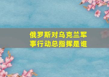 俄罗斯对乌克兰军事行动总指挥是谁