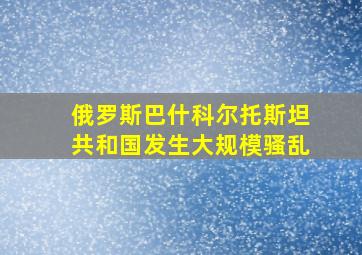 俄罗斯巴什科尔托斯坦共和国发生大规模骚乱