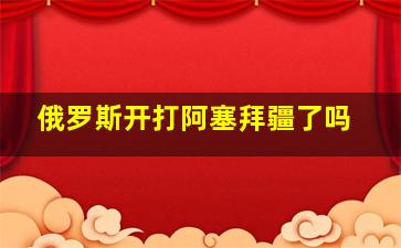 俄罗斯开打阿塞拜疆了吗