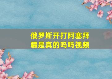 俄罗斯开打阿塞拜疆是真的吗吗视频