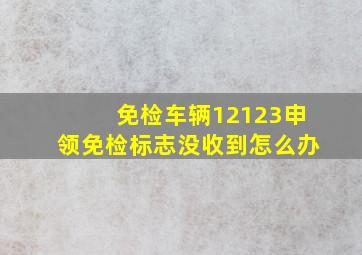 免检车辆12123申领免检标志没收到怎么办