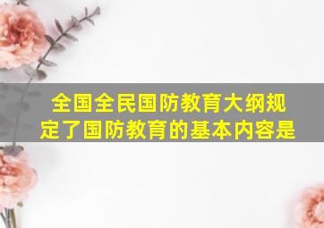 全国全民国防教育大纲规定了国防教育的基本内容是