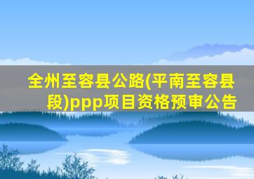 全州至容县公路(平南至容县段)ppp项目资格预审公告