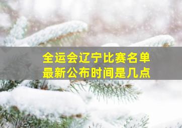 全运会辽宁比赛名单最新公布时间是几点