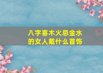 八字喜木火忌金水的女人戴什么首饰