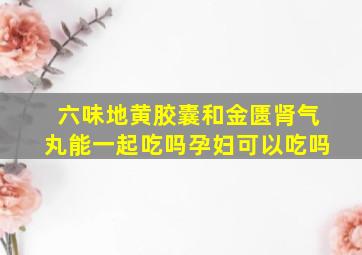 六味地黄胶囊和金匮肾气丸能一起吃吗孕妇可以吃吗