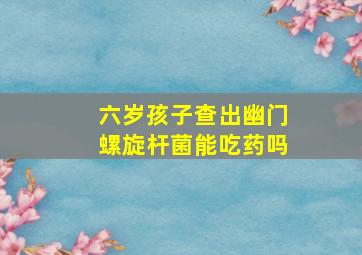 六岁孩子查出幽门螺旋杆菌能吃药吗