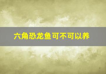 六角恐龙鱼可不可以养