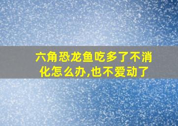 六角恐龙鱼吃多了不消化怎么办,也不爱动了