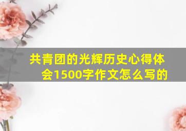 共青团的光辉历史心得体会1500字作文怎么写的