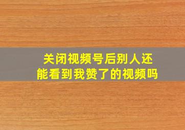 关闭视频号后别人还能看到我赞了的视频吗